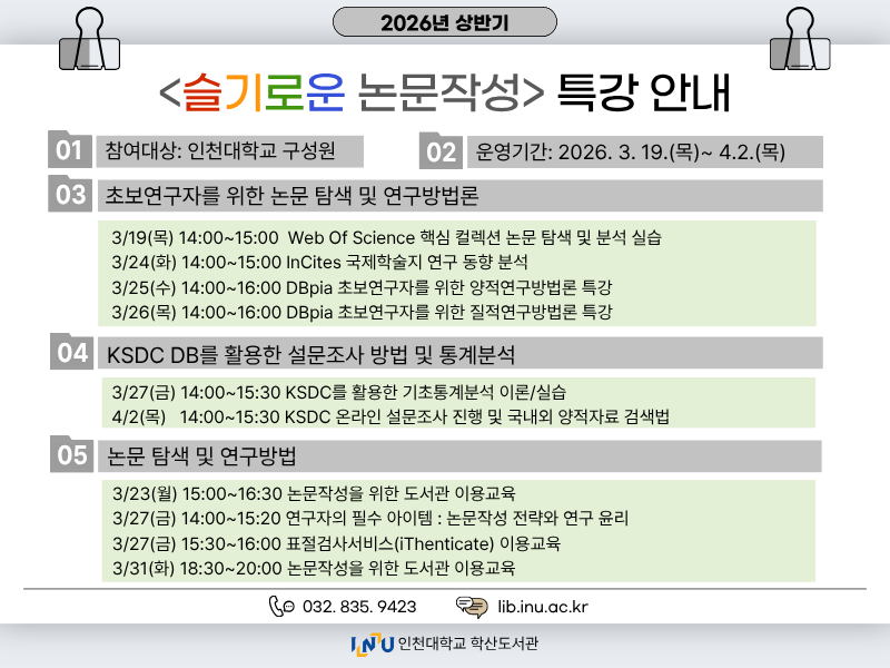  가. 교육대상: 인천대학교 구성원  나. 신청기간: 2026년 3월 18일(수) ~ 각 교육시작 전까지  다. 교육방식: 실시간 온라인 교육  라. 교육일정(신청 바로가기)     구분 교육일시 교육내용 강사 1 3/19 (목) 14:00~15:00 핵심 컬렉션 논문 탐색 및 분석 실습 - SCIE, SSCI, AHCI 등재지 개념 - Web Of Science 학술검색과 일반 웹 학술검색 차이 Web of Science 강사 2 3/23 (월) 15:00~16:30 (논문 작성을 위한) 도서관 이용교육 - 학술정보 검색 및 이용방법 - 논문 양식에 맞는 한글 문서 편집 방법 조윤주 사서 (학술정보과) 3 3/24 (화) 14:00~15:00 국제학술지 연구 동향 분석 - InCites 데이터 이해, 연구분야 이해 - 전 세계/특정저널/관심주제 연구동향 분석 InCites B&A 강사 4 3/25 (수) 14:00~16:00 (대학원생) 초보 연구자를 위한 양적연구방법론 특강 - 양적 연구와 질적 연구 비교 - 양적 연구에 적합한 연구 문제 및 사례 DBpia 강사 5 3/26 (목) 14:00~16:00 (대학원생) 초보 연구자를 위한 질적연구방법론 특강 - 양적 연구와 질적 연구 비교 - 질적 연구에 적합한 연구 문제 및 사례 DBpia 강사 6 3/27 (금) 14:00~15:30 KSDC를 활용한 기초통계분석 이론/실습 KSDC DB 강사 7 3/27 (금) 14:00~15:30 연구자의 필수 아이템: 논문 작성 전략과 연구윤리 - 논문 주제 선정 및 구성 전략 - 연구윤리 기초 및 AI 시대의 연구윤리 김상림 교수 (사범대학) 8 3/27 (금) 15:30~16:00 [표절검사서비스] iThenticate 이용교육 - 영어 논문 작성을 효율화 하는 iThenticate 이해 - 유사도 측정 방법 및 AI 작성글 감지 기능 Tumitin 강사 (연구윤리센터) 9 3/31 (화) 18:30~20:00 (논문 작성을 위한) 도서관 이용교육 - 학술정보 검색 및 이용방법 - 논문 양식에 맞는 한글 문서 편집 방법 조윤주 사서 (학술정보과) 10 4/2 (목) 14:00~15:30 KSDC 온라인 설문조사 진행 및 국내/외 양적자료 검색법 KSDC DB 강사