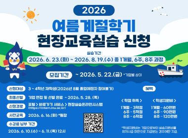 2026 여름 계절학기 현장교육실습 신청  실습기간: 2026.6.23.(화) ~ 2026.8.19.(수) 중 1 개월, 6주, 8주 과정  모집기간: ~ 2026.5.22.(금) *기업별 상이  신청대상: 3 ~ 4학년 재학생(2026년 8월 졸업예정자 참여불가)  최종선발: 기업 면접 및 선발 완료 ~ 2026.5.28.(목)  신청경로: 포털(https://intern.inu.ac.kr) > 바로가기 서비스 > 현장실습온라인시스템  사전교육: 2026.6.16.(화) *필참  등록금 납부 기간: 2026.6.10.(수) 6.11.(목) 12시  혜택: <학점 취득 / 학생지원비> 1개월 - 3학점 / 60만원 6주 - 5학점 / 90만원 8주 - 6학점 /120만원 *학생지원비는 기업으로부터 실습지원비를 최저시급 미만으로 지급받는 경우에만 지급.