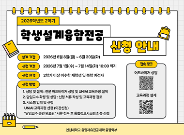 2026학년도 2학기 학생설계융합전공 신청안내 설계기간 2026년 6월 8일(월)~6월 30일(화) 신청기간 2026년 7월 1일(수)~7월 14일(화) 16:00까지 신청자격 2학기 이상 이수한 재학생 및 복학 예정자 신청방법 1.상담 및 설계: 전문 어드바이저 상담 및 UNIAI교육과정 설계 2. 담임교수 확정 및 상담: 신청 서류 작성 및 교육과정 검토 3. 시스템입력 및 신청 UNIAI 교육가정 신청(이관신청) "담임교수 승인 완료된" 서류 첨부 후 통합정보시스템 최종 신청 인천대학교 융합자유전공대학 융합학부